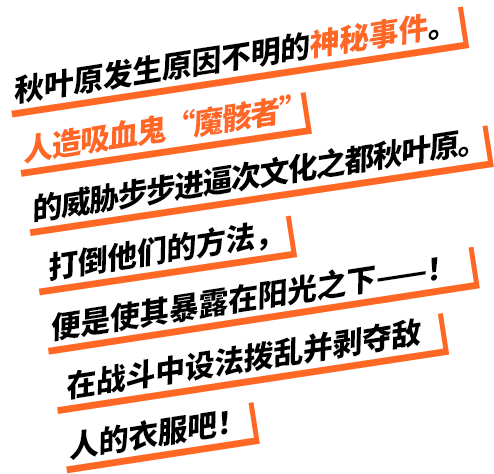 秋葉原で発生した謎の事件。趣都・秋葉原に忍び寄る人造吸血鬼・魔骸者の影。奴らを倒す手段は太陽の光に晒すこと――！バトルで敵の着衣を乱し、服を奪い取れ！