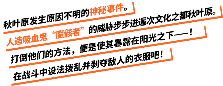 秋葉原で発生した謎の事件。趣都・秋葉原に忍び寄る人造吸血鬼・魔骸者の影。奴らを倒す手段は太陽の光に晒すこと――！バトルで敵の着衣を乱し、服を奪い取れ！