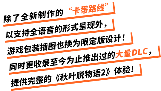 除了全新制作的“卡蒂路线”以支持全语音的形式呈现外，游戏包装插图也换为限定版设计！同时更收录至今为止推出过的大量DLC，提供完整的《秋叶脱物语2》体验！