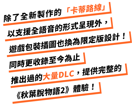 除了全新製作的「卡蒂路線」以支援全語音的形式呈現外，遊戲包裝插圖也換為限定版設計！同時更收錄至今為止推出過的大量DLC，提供完整的《秋葉脫物語2》體驗！