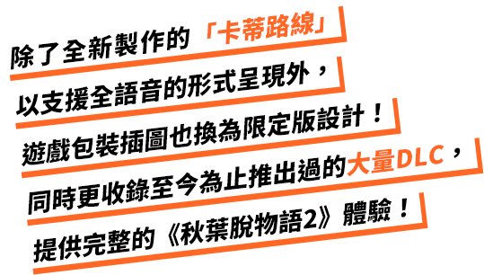 除了全新製作的「卡蒂路線」以支援全語音的形式呈現外，遊戲包裝插圖也換為限定版設計！同時更收錄至今為止推出過的大量DLC，提供完整的《秋葉脫物語2》體驗！