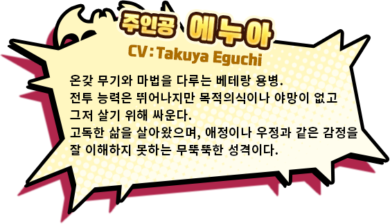 주인공 에누아 CV:Takuya Eguchi　온갖 무기와 마법을 다루는 베테랑 용병. 전투 능력은 뛰어나지만 목적의식이나 야망이 없고 그저 살기 위해 싸운다. 고독한 삶을 살아왔으며, 애정이나 우정과 같은 감정을 잘 이해하지 못하는 무뚝뚝한 성격이다.