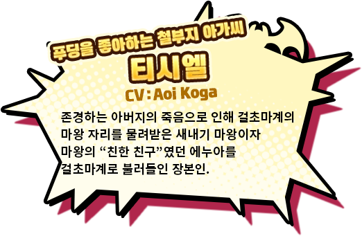 푸딩을 좋아하는 철부지 아가씨 티시엘 CV:Aoi 존경하는 아버지의 죽음으로 인해 걸초마계의 마왕 자리를 물려받은 새내기 마왕이자 마왕의 ❝친한 친구❞였던 에누아를 걸초마계로 불러들인 장본인.