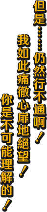 但是……仍然行不通啊！ 我如此痛徹心扉地絕望！ 你是不可能理解的！