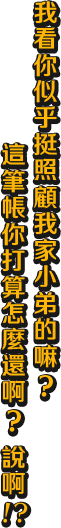 我看你似乎挺照顧我家小弟的嘛？ 這筆帳你打算怎麼還啊？說啊！？
