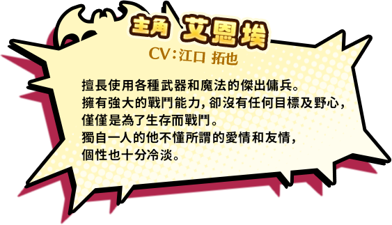 主角 艾恩埃 CV:江口 擅長使用各種武器和魔法的傑出傭兵。擁有強大的戰鬥能力，卻沒有任何目標及野心，僅僅是為了生存而戰鬥。獨自一人的他不懂所謂的愛情和友情，個性也十分冷淡。