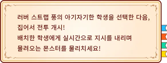 러버 스트랩 풍의 아기자기한 학생을 선택한 다음, 집어서 전투 개시! 배치한 학생에게 실시간으로 지시를 내리며 몰려오는 몬스터를 물리치세요!