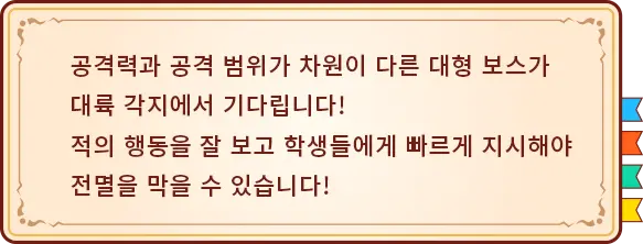 공격력과 공격 범위가 차원이 다른 대형 보스가 대륙 각지에서 기다립니다! 적의 행동을 잘 보고 학생들에게 빠르게 지시해야 전멸을 막을 수 있습니다!