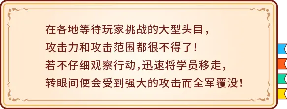 在各地等待玩家挑战的大型头目，攻击力和攻击范围都很不得了！若不仔细观察行动，迅速将学员移走，转眼间便会受到强大的攻击而全军覆没！