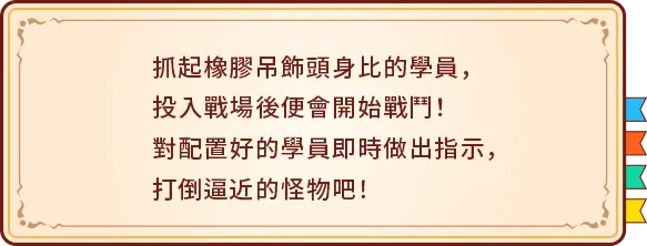 抓起橡膠吊飾頭身比的學員，投入戰場後便會開始戰鬥！對配置好的學員即時做出指示，打倒逼近的怪物吧！