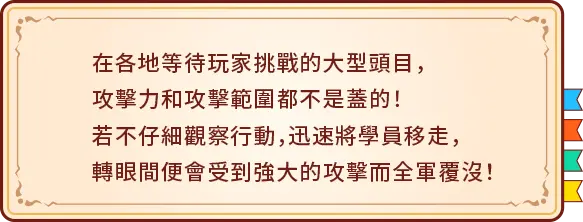 在各地等待玩家挑戰的大型頭目，攻擊力和攻擊範圍都不是蓋的！若不仔細觀察行動，迅速將學員移走，轉眼間便會受到強大的攻擊而全軍覆沒！